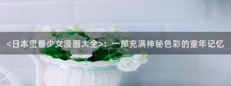 汗汗漫画免费登录页面看漫画下拉式：<日本里番少女漫画大全>：一部充满神秘色彩的童年记忆